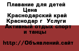 Плавание для детей › Цена ­ 350 - Краснодарский край, Краснодар г. Услуги » Активный отдых,спорт и танцы   